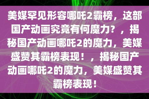 美媒罕见形容哪吒2霸榜，这部国产动画究竟有何魔力？，揭秘国产动画哪吒2的魔力，美媒盛赞其霸榜表现！，揭秘国产动画哪吒2的魔力，美媒盛赞其霸榜表现！