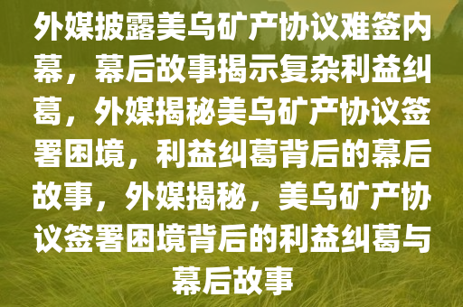 外媒披露美乌矿产协议难签内幕，幕后故事揭示复杂利益纠葛，外媒揭秘美乌矿产协议签署困境，利益纠葛背后的幕后故事，外媒揭秘，美乌矿产协议签署困境背后的利益纠葛与幕后故事