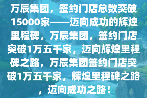 万辰集团，签约门店总数突破15000家——迈向成功的辉煌里程碑，万辰集团，签约门店突破1万五千家，迈向辉煌里程碑之路，万辰集团签约门店突破1万五千家，辉煌里程碑之路，迈向成功之路！