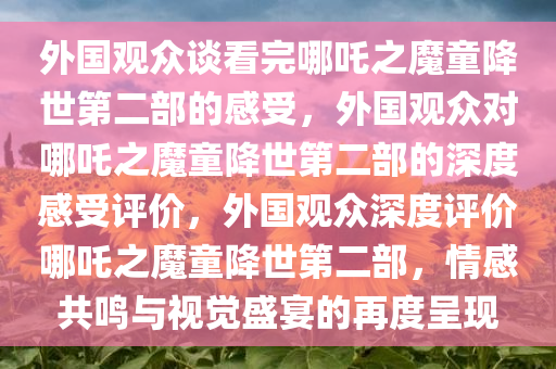 外国观众谈看完哪吒之魔童降世第二部的感受，外国观众对哪吒之魔童降世第二部的深度感受评价，外国观众深度评价哪吒之魔童降世第二部，情感共鸣与视觉盛宴的再度呈现