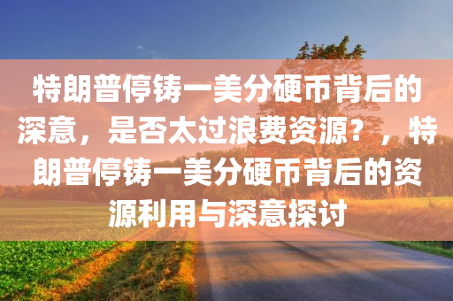 特朗普停铸一美分硬币背后的深意，是否太过浪费资源？，特朗普停铸一美分硬币背后的资源利用与深意探讨