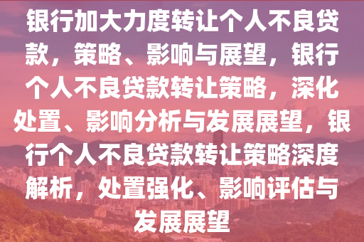 银行加大力度转让个人不良贷款，策略、影响与展望，银行个人不良贷款转让策略，深化处置、影响分析与发展展望，银行个人不良贷款转让策略深度解析，处置强化、影响评估与发展展望