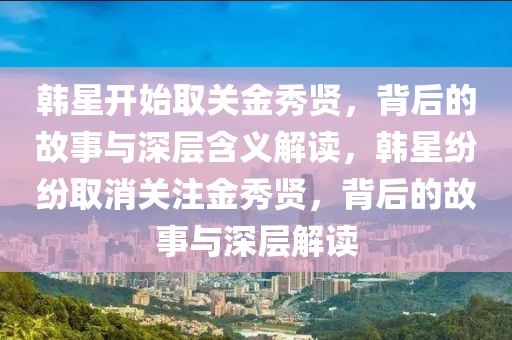 韩星开始取关金秀贤，背后的故事与深层含义解读，韩星纷纷取消关注金秀贤，背后的故事与深层解读
