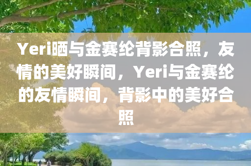 Yeri晒与金赛纶背影合照，友情的美好瞬间，Yeri与金赛纶的友情瞬间，背影中的美好合照