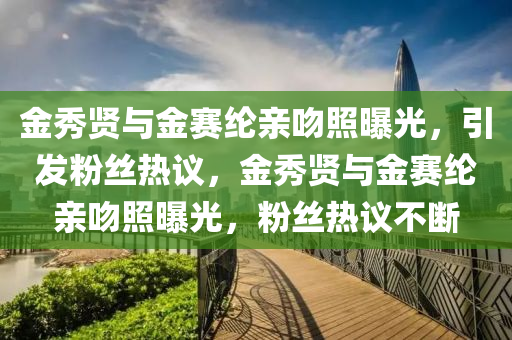 金秀贤与金赛纶亲吻照曝光，引发粉丝热议，金秀贤与金赛纶亲吻照曝光，粉丝热议不断
