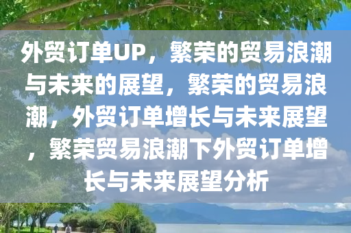 外贸订单UP，繁荣的贸易浪潮与未来的展望，繁荣的贸易浪潮，外贸订单增长与未来展望，繁荣贸易浪潮下外贸订单增长与未来展望分析