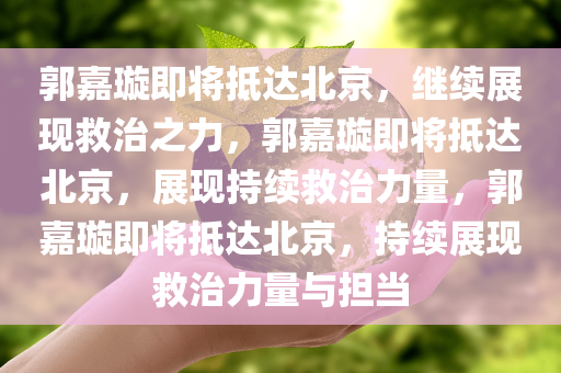 郭嘉璇即将抵达北京，继续展现救治之力，郭嘉璇即将抵达北京，展现持续救治力量，郭嘉璇即将抵达北京，持续展现救治力量与担当