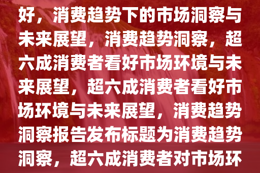 超六成消费者认为消费环境良好，消费趋势下的市场洞察与未来展望，消费趋势洞察，超六成消费者看好市场环境与未来展望，超六成消费者看好市场环境与未来展望，消费趋势洞察报告发布标题为消费趋势洞察，超六成消费者对市场环境与未来展望持乐观态度