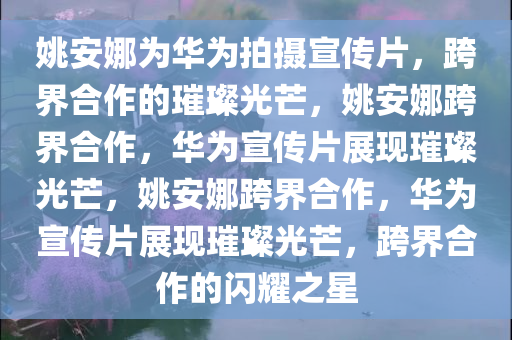 姚安娜为华为拍摄宣传片，跨界合作的璀璨光芒，姚安娜跨界合作，华为宣传片展现璀璨光芒，姚安娜跨界合作，华为宣传片展现璀璨光芒，跨界合作的闪耀之星