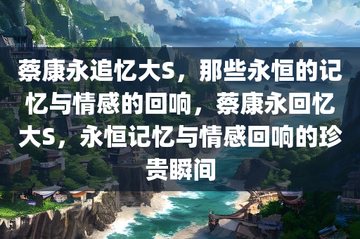 蔡康永追忆大S，那些永恒的记忆与情感的回响，蔡康永回忆大S，永恒记忆与情感回响的珍贵瞬间