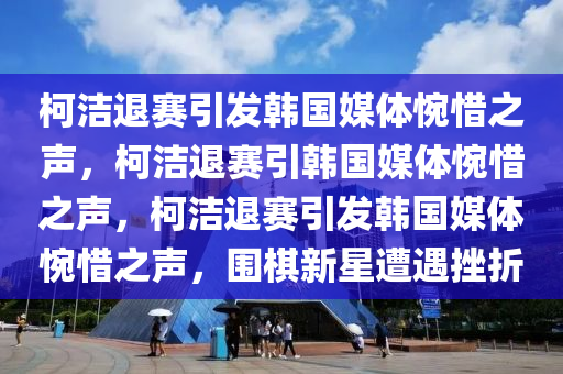 柯洁退赛引发韩国媒体惋惜之声，柯洁退赛引韩国媒体惋惜之声，柯洁退赛引发韩国媒体惋惜之声，围棋新星遭遇挫折