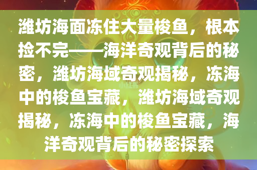 潍坊海面冻住大量梭鱼，根本捡不完——海洋奇观背后的秘密，潍坊海域奇观揭秘，冻海中的梭鱼宝藏，潍坊海域奇观揭秘，冻海中的梭鱼宝藏，海洋奇观背后的秘密探索