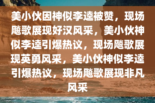 美小伙因神似李逵被赞，现场飚歌展现好汉风采，美小伙神似李逵引爆热议，现场飚歌展现英勇风采，美小伙神似李逵引爆热议，现场飚歌展现非凡风采