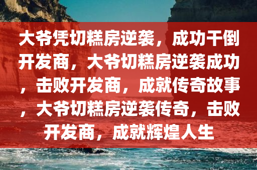 大爷凭切糕房逆袭，成功干倒开发商，大爷切糕房逆袭成功，击败开发商，成就传奇故事，大爷切糕房逆袭传奇，击败开发商，成就辉煌人生