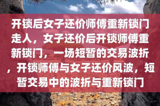 开锁后女子还价师傅重新锁门走人，女子还价后开锁师傅重新锁门，一场短暂的交易波折，开锁师傅与女子还价风波，短暂交易中的波折与重新锁门