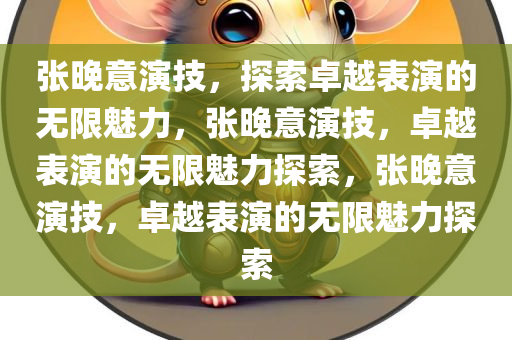 张晚意演技，探索卓越表演的无限魅力，张晚意演技，卓越表演的无限魅力探索，张晚意演技，卓越表演的无限魅力探索