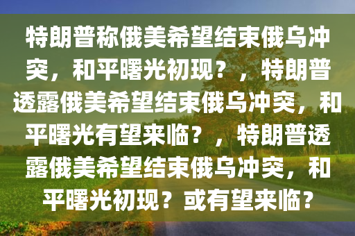 特朗普称俄美希望结束俄乌冲突，和平曙光初现？，特朗普透露俄美希望结束俄乌冲突，和平曙光有望来临？，特朗普透露俄美希望结束俄乌冲突，和平曙光初现？或有望来临？