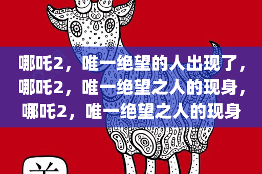 哪吒2，唯一绝望的人出现了，哪吒2，唯一绝望之人的现身，哪吒2，唯一绝望之人的现身