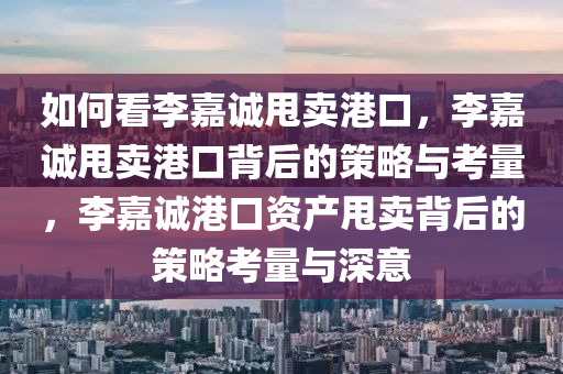 如何看李嘉诚甩卖港口，李嘉诚甩卖港口背后的策略与考量，李嘉诚港口资产甩卖背后的策略考量与深意