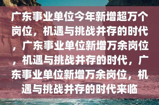广东事业单位今年新增超万个岗位，机遇与挑战并存的时代，广东事业单位新增万余岗位，机遇与挑战并存的时代，广东事业单位新增万余岗位，机遇与挑战并存的时代来临
