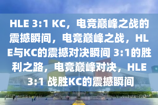 HLE 3:1 KC，电竞巅峰之战的震撼瞬间，电竞巅峰之战，HLE与KC的震撼对决瞬间 3:1的胜利之路，电竞巅峰对决，HLE 3:1 战胜KC的震撼瞬间