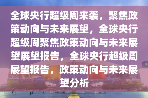 全球央行超级周来袭，聚焦政策动向与未来展望，全球央行超级周聚焦政策动向与未来展望展望报告，全球央行超级周展望报告，政策动向与未来展望分析