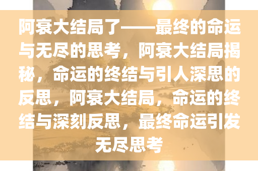 阿衰大结局了——最终的命运与无尽的思考，阿衰大结局揭秘，命运的终结与引人深思的反思，阿衰大结局，命运的终结与深刻反思，最终命运引发无尽思考