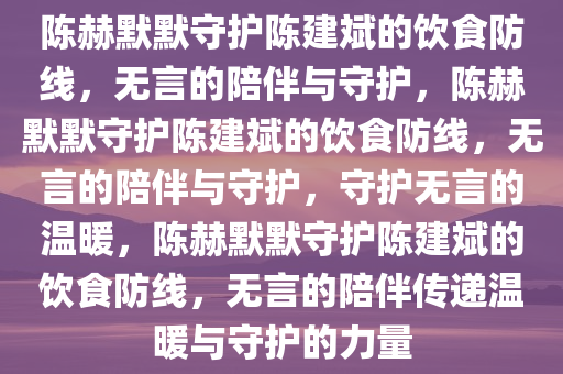 陈赫默默守护陈建斌的饮食防线，无言的陪伴与守护，陈赫默默守护陈建斌的饮食防线，无言的陪伴与守护，守护无言的温暖，陈赫默默守护陈建斌的饮食防线，无言的陪伴传递温暖与守护的力量