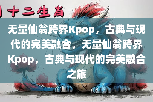 无量仙翁跨界Kpop，古典与现代的完美融合，无量仙翁跨界Kpop，古典与现代的完美融合之旅，无量仙翁跨界Kpop，古典与现代的完美融合之旅