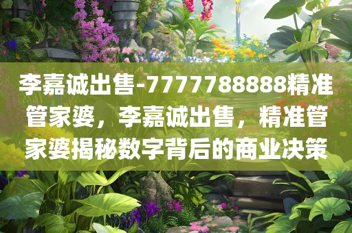 李嘉诚出售-7777788888精准管家婆，李嘉诚出售，精准管家婆揭秘数字背后的商业决策，李嘉诚出售背后的决策揭秘，精准管家婆揭示数字背后的商业策略