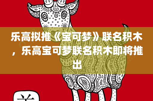 乐高拟推《宝可梦》联名积木，乐高宝可梦联名积木即将推出，乐高宝可梦联名积木即将亮相，梦幻组合引领新潮流