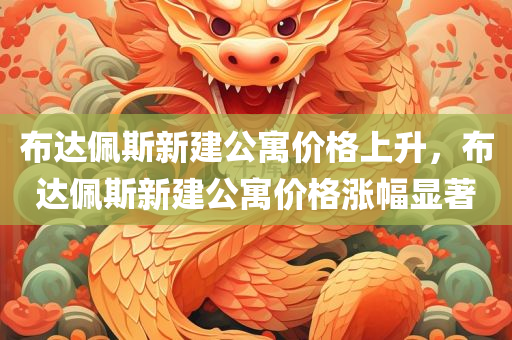 布达佩斯新建公寓价格上升，布达佩斯新建公寓价格涨幅显著，布达佩斯新建公寓价格涨幅显著上升