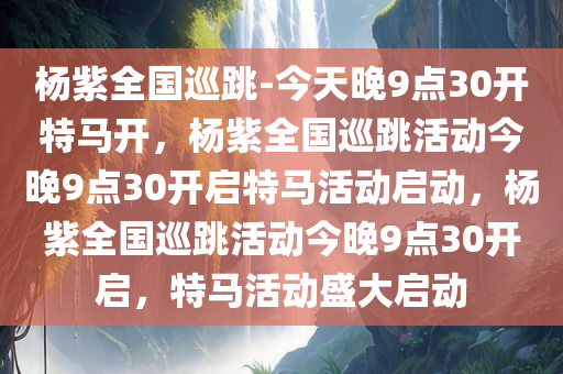杨紫全国巡跳-今天晚9点30开特马开，杨紫全国巡跳活动今晚9点30开启特马活动启动，杨紫全国巡跳活动今晚9点30开启，特马活动盛大启动
