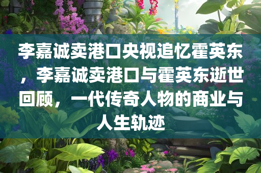 李嘉诚卖港口央视追忆霍英东，李嘉诚卖港口与霍英东逝世回顾，一代传奇人物的商业与人生轨迹，李嘉诚卖港口与霍英东逝世回顾，传奇人物的商业人生轨迹