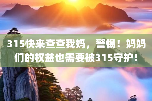 315快来查查我妈，警惕！妈妈们的权益也需要被315守护！，警惕！妈妈们的权益也需要被守护，呼唤315的关注与行动！