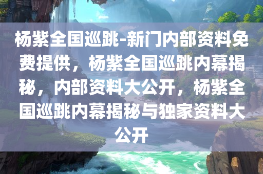 杨紫全国巡跳-新门内部资料免费提供，杨紫全国巡跳内幕揭秘，内部资料大公开，杨紫全国巡跳内幕揭秘与独家资料大公开