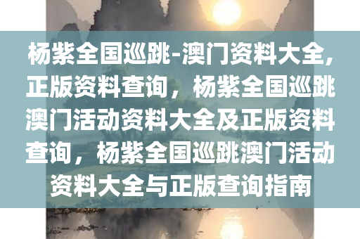 杨紫全国巡跳-澳门资料大全,正版资料查询，杨紫全国巡跳澳门活动资料大全及正版资料查询，杨紫全国巡跳澳门活动资料大全与正版查询指南