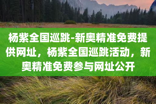 杨紫全国巡跳-新奥精准免费提供网址，杨紫全国巡跳活动，新奥精准免费参与网址公开，杨紫全国巡跳活动启动，新奥精准免费参与网址公开