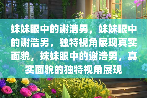 妹妹眼中的谢浩男，妹妹眼中的谢浩男，独特视角展现真实面貌，妹妹眼中的谢浩男，真实面貌的独特视角展现