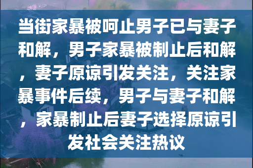 当街家暴被呵止男子已与妻子和解，男子家暴被制止后和解，妻子原谅引发关注，关注家暴事件后续，男子与妻子和解，家暴制止后妻子选择原谅引发社会关注热议