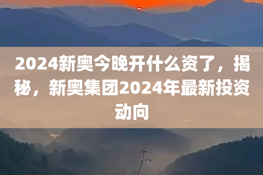 2024新奥今晚开什么资了，揭秘，新奥集团2024年最新投资动向，揭秘，新奥集团2024年最新投资动向，新奥今晚开启哪些新领域？