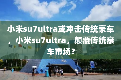 小米su7ultra或冲击传统豪车，小米su7ultra，颠覆传统豪车市场？，小米su7ultra，颠覆传统豪车市场，挑战豪车地位？