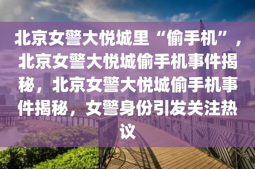 北京女警大悦城里“偷手机”，北京女警大悦城偷手机事件揭秘