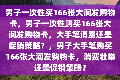 男子一次性买166张大润发购物卡，男子一次性购买166张大润发购物卡，大手笔消费还是促销策略？
