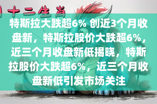 特斯拉大跌超6% 创近3个月收盘新，特斯拉股价大跌超6%，近三个月收盘新低揭晓，特斯拉股价大跌超6%，近三个月收盘新低引发市场关注