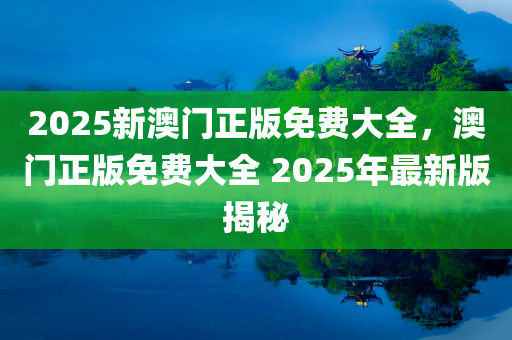 2025新澳门正版免费大全，澳门正版免费大全 2025年最新版揭秘