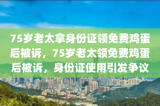 75岁老太拿身份证领免费鸡蛋后被诉，75岁老太领免费鸡蛋后被诉，身份证使用引发争议，身份证使用引发争议，75岁老太领免费鸡蛋后被诉