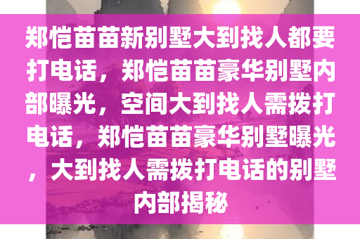 郑恺苗苗新别墅大到找人都要打电话，郑恺苗苗豪华别墅内部曝光，空间大到找人需拨打电话，郑恺苗苗豪华别墅曝光，大到找人需拨打电话的别墅内部揭秘
