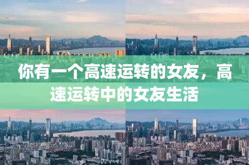 你有一个高速运转的女友，高速运转中的女友生活，高速运转中的女友生活纪实