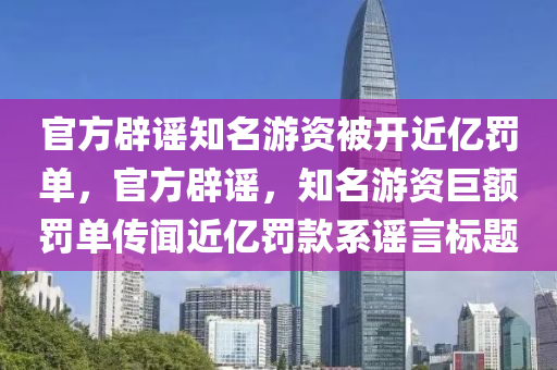 官方辟谣知名游资被开近亿罚单，官方辟谣，知名游资巨额罚单传闻近亿罚款系谣言标题